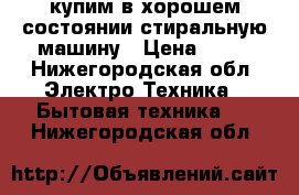 купим в хорошем состоянии стиральную машину › Цена ­ 15 - Нижегородская обл. Электро-Техника » Бытовая техника   . Нижегородская обл.